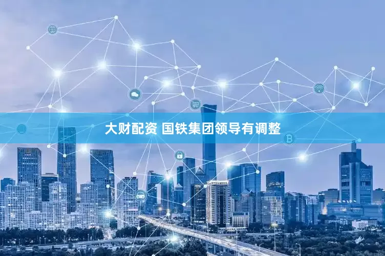 大财配资 国铁集团领导有调整