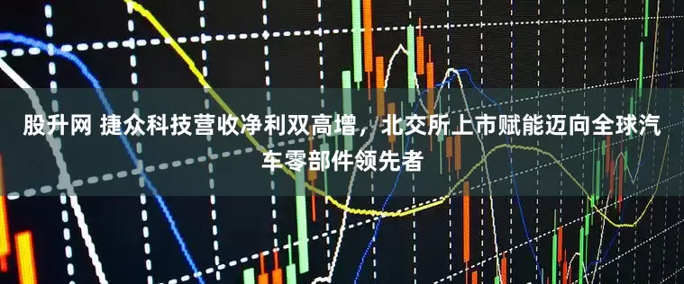 股升网 捷众科技营收净利双高增，北交所上市赋能迈向全球汽车零部件领先者