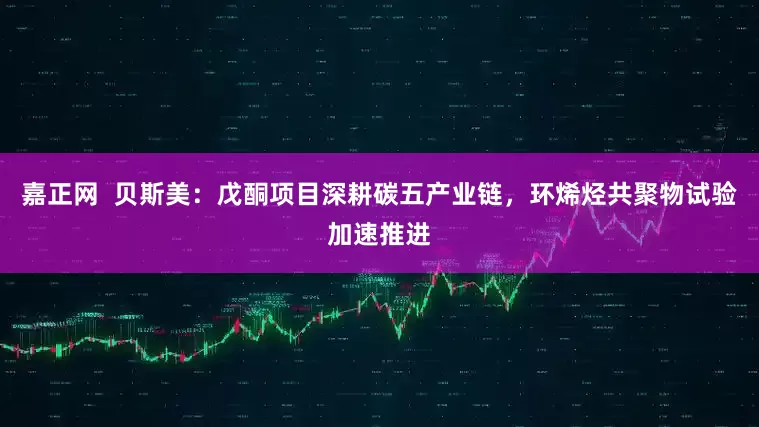 嘉正网  贝斯美：戊酮项目深耕碳五产业链，环烯烃共聚物试验加速推进