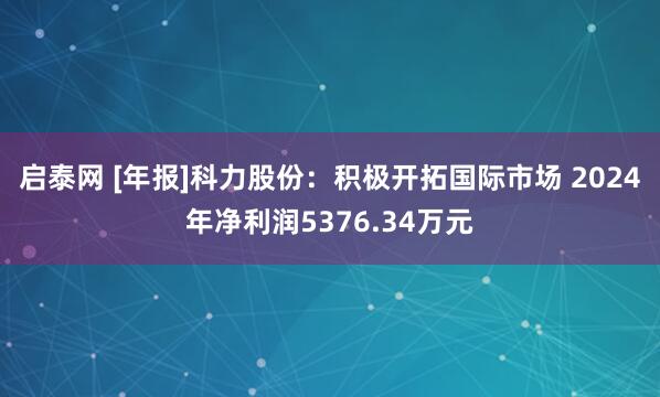 启泰网 [年报]科力股份：积极开拓国际市场 2024年净利润5376.34万元