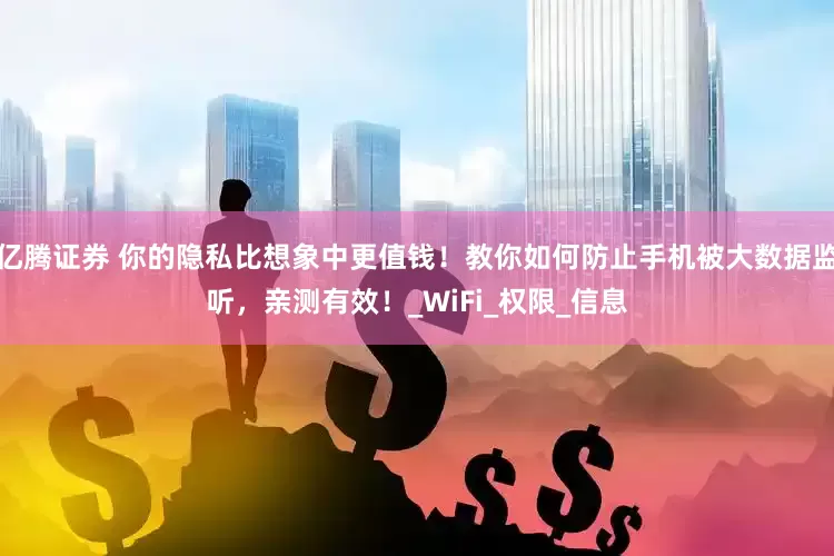 亿腾证券 你的隐私比想象中更值钱！教你如何防止手机被大数据监听，亲测有效！_WiFi_权限_信息