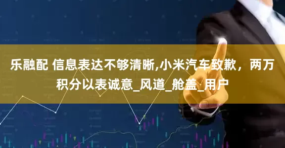 乐融配 信息表达不够清晰,小米汽车致歉，两万积分以表诚意_风道_舱盖_用户