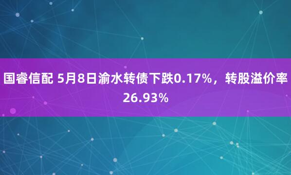 国睿信配 5月8日渝水转债下跌0.17%，转股溢价率26.93%