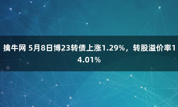 擒牛网 5月8日博23转债上涨1.29%，转股溢价率14.01%