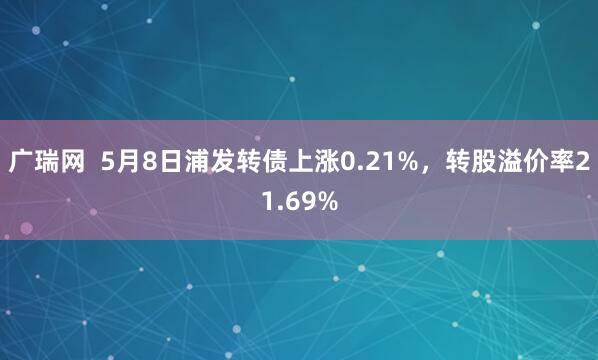 广瑞网  5月8日浦发转债上涨0.21%，转股溢价率21.69%