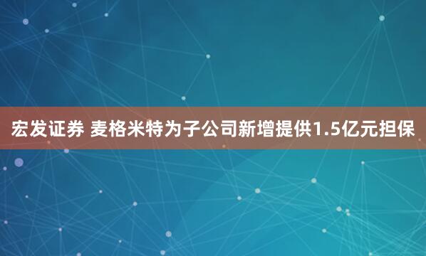 宏发证券 麦格米特为子公司新增提供1.5亿元担保