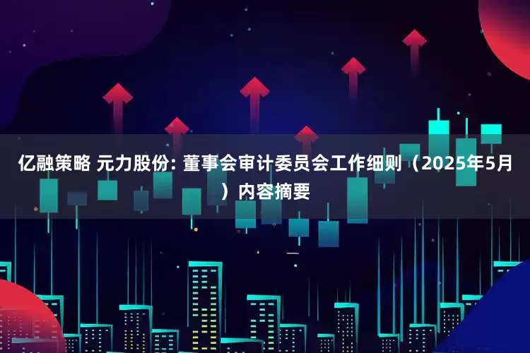 亿融策略 元力股份: 董事会审计委员会工作细则（2025年5月）内容摘要
