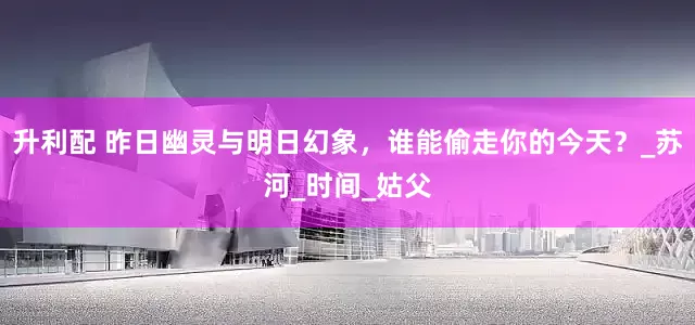 升利配 昨日幽灵与明日幻象，谁能偷走你的今天？_苏河_时间_姑父