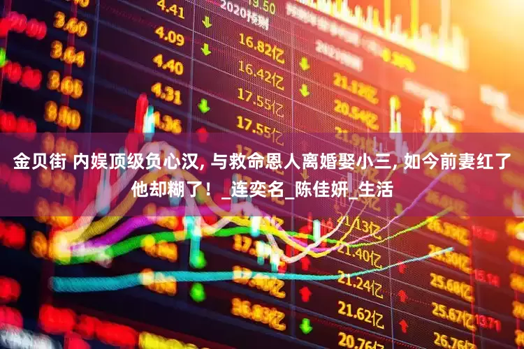 金贝街 内娱顶级负心汉, 与救命恩人离婚娶小三, 如今前妻红了他却糊了！_连奕名_陈佳妍_生活