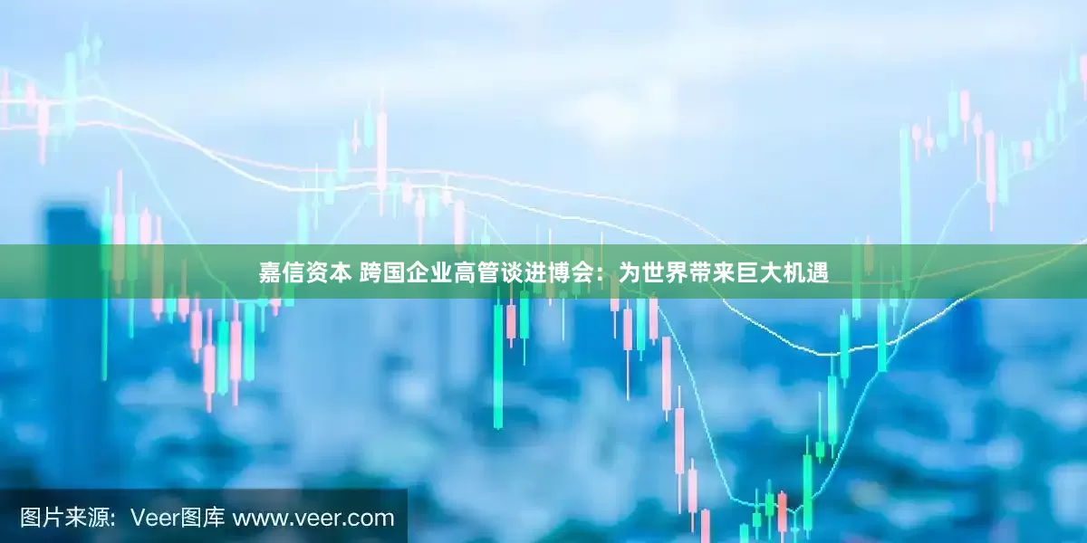 嘉信资本 跨国企业高管谈进博会：为世界带来巨大机遇
