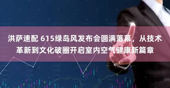 洪萨速配 615绿岛风发布会圆满落幕，从技术革新到文化破圈开启室内空气健康新篇章