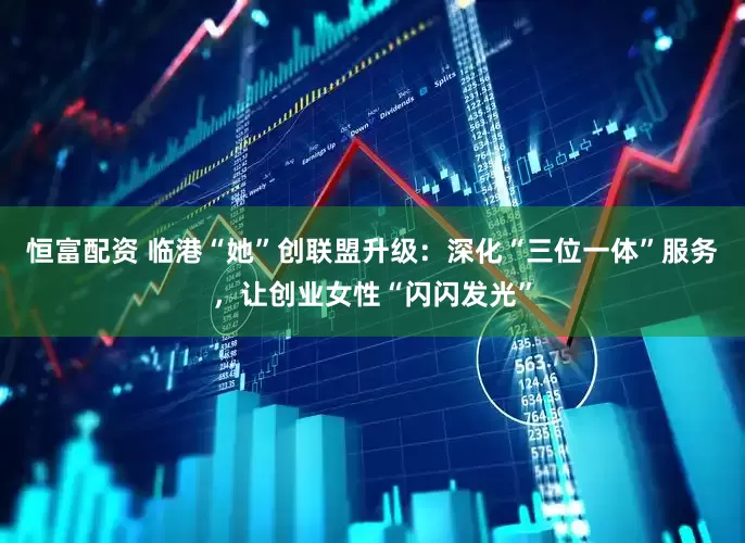 恒富配资 临港“她”创联盟升级：深化“三位一体”服务，让创业女性“闪闪发光”